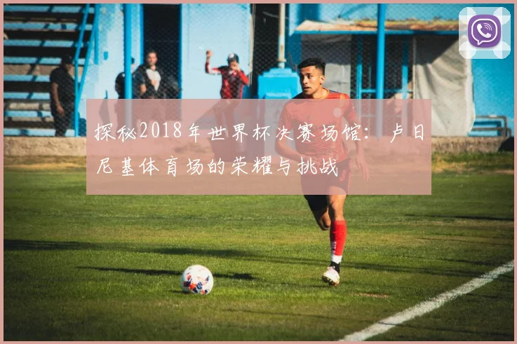 探秘2018年世界杯决赛场馆：卢日尼基体育场的荣耀与挑战