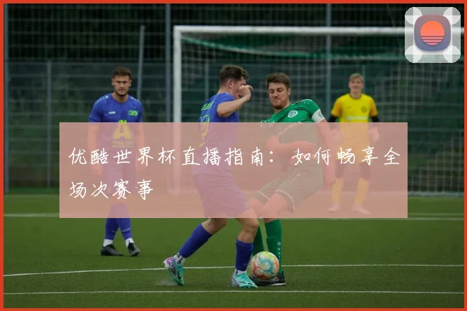 优酷世界杯直播指南：如何畅享全场次赛事