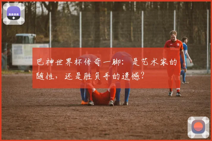巴神世界杯传奇一脚：是艺术家的随性，还是胜负手的遗憾？
