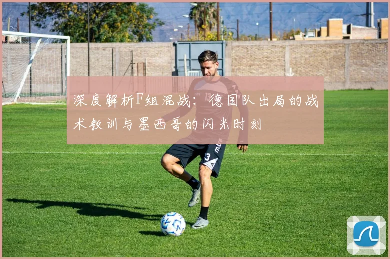 深度解析F组混战：德国队出局的战术教训与墨西哥的闪光时刻