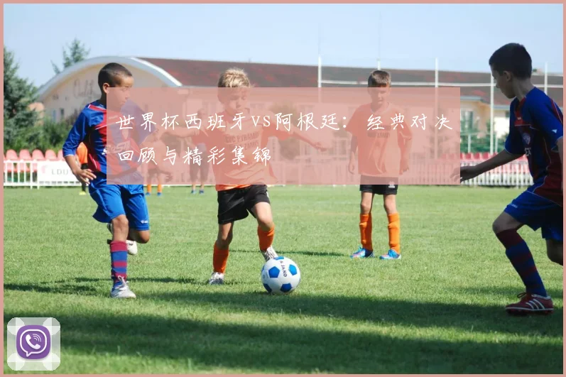 世界杯西班牙vs阿根廷：经典对决回顾与精彩集锦