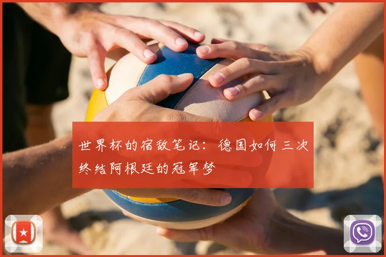 世界杯的宿敌笔记：德国如何三次终结阿根廷的冠军梦