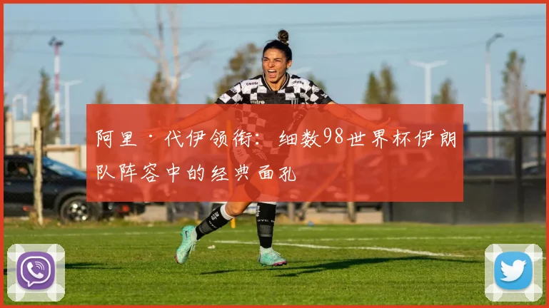 阿里·代伊领衔：细数98世界杯伊朗队阵容中的经典面孔