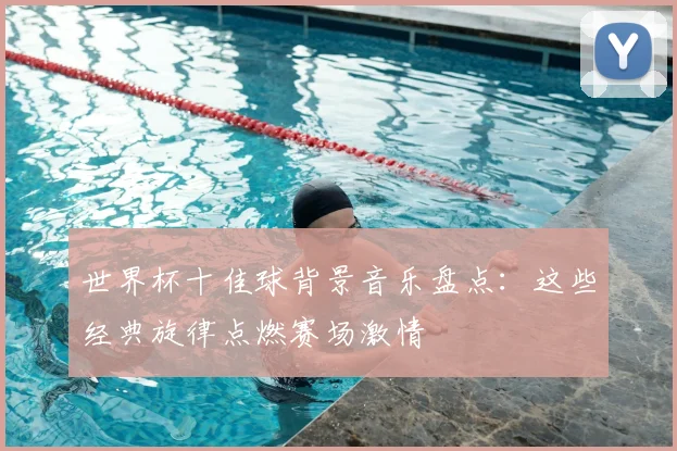 世界杯十佳球背景音乐盘点：这些经典旋律点燃赛场激情