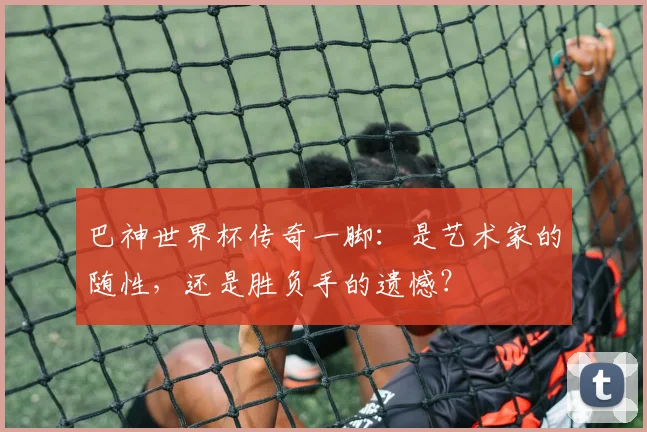 巴神世界杯传奇一脚：是艺术家的随性，还是胜负手的遗憾？