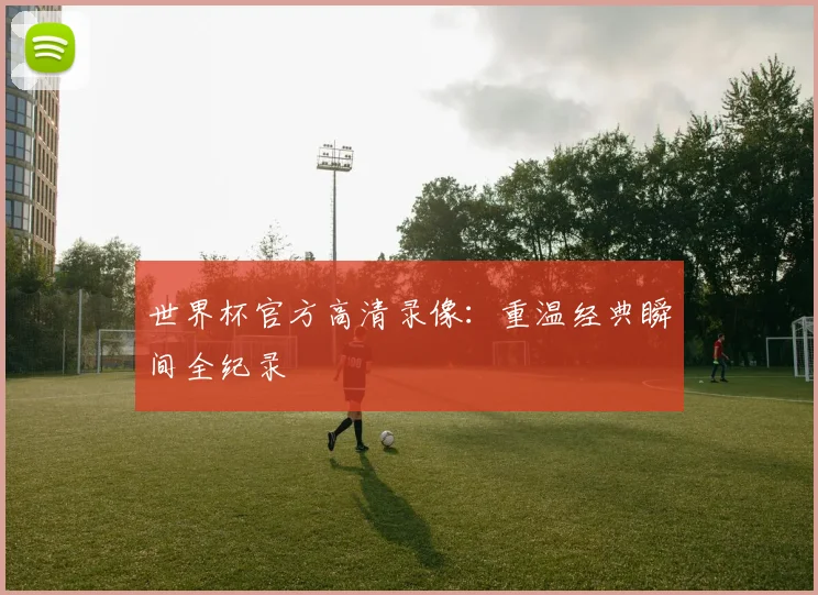 世界杯官方高清录像：重温经典瞬间全纪录