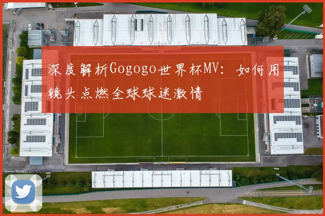 深度解析Gogogo世界杯MV：如何用镜头点燃全球球迷激情
