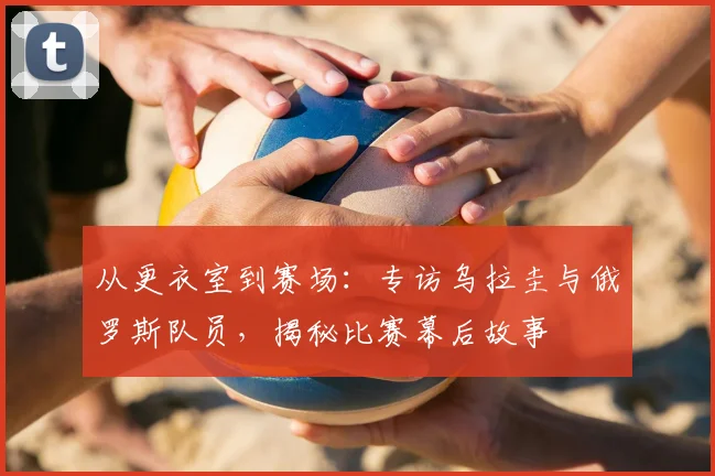 从更衣室到赛场：专访乌拉圭与俄罗斯队员，揭秘比赛幕后故事