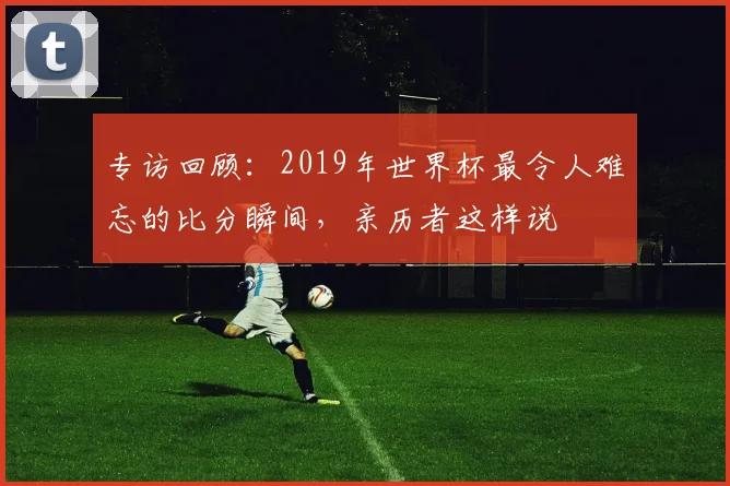 专访回顾：2019年世界杯最令人难忘的比分瞬间，亲历者这样说
