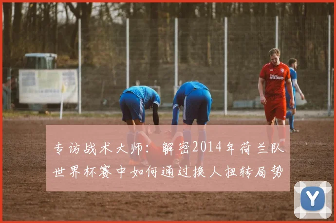 专访战术大师:解密2014年荷兰队世界杯赛中如何通过换人扭转局势