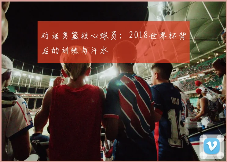 对话男篮核心球员:2018世界杯背后的训练与汗水