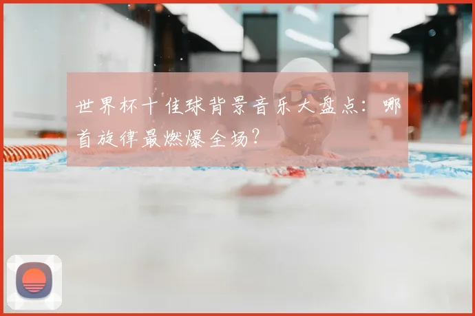 世界杯十佳球背景音乐大盘点:哪首旋律最燃爆全场?
