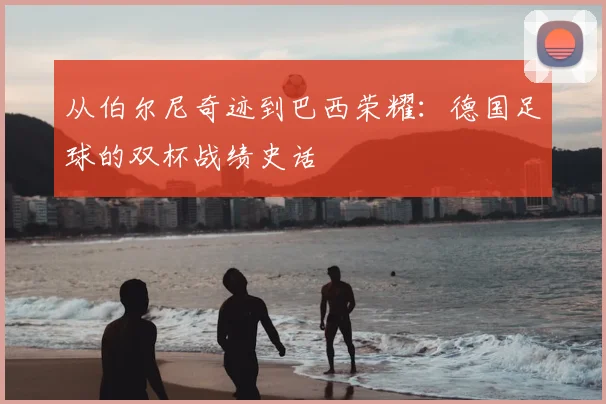 从伯尔尼奇迹到巴西荣耀:德国足球的双杯战绩史话