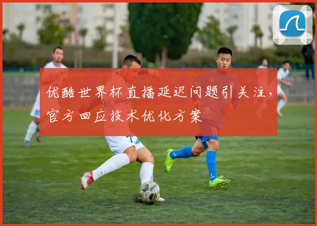 优酷世界杯直播延迟问题引关注，官方回应技术优化方案