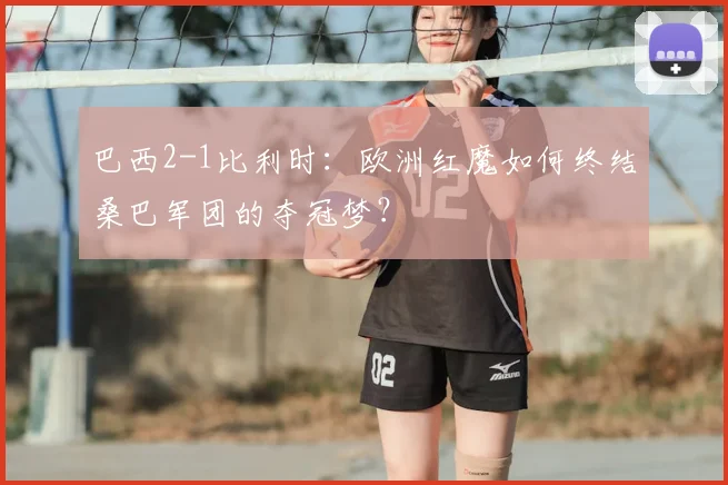 巴西2-1比利时：欧洲红魔如何终结桑巴军团的夺冠梦？