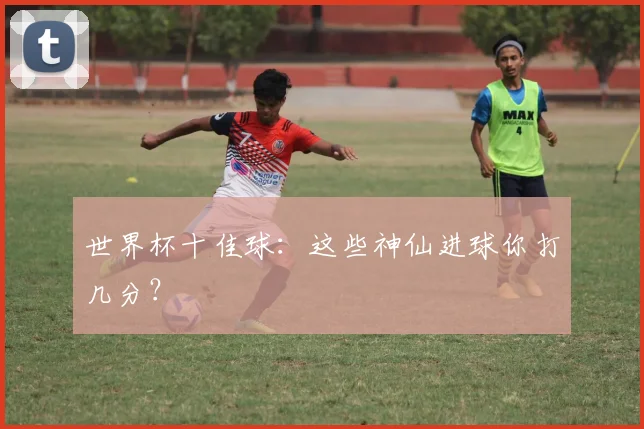 世界杯十佳球：这些神仙进球你打几分？
