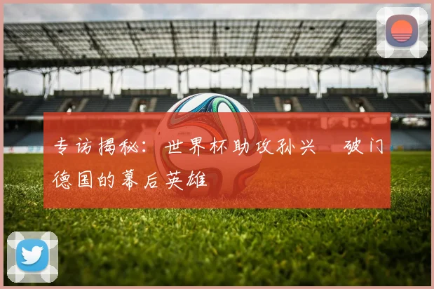 专访揭秘：世界杯助攻孙兴慜破门德国的幕后英雄