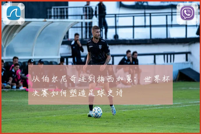 从伯尔尼奇迹到梅西加冕：世界杯决赛如何塑造足球史诗