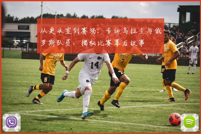 从更衣室到赛场：专访乌拉圭与俄罗斯队员，揭秘比赛幕后故事