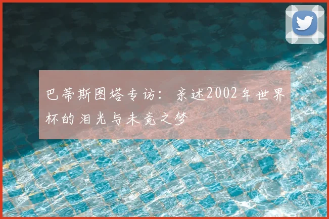 巴蒂斯图塔专访：亲述2002年世界杯的泪光与未竟之梦