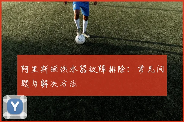 阿里斯顿热水器故障排除：常见问题与解决方法