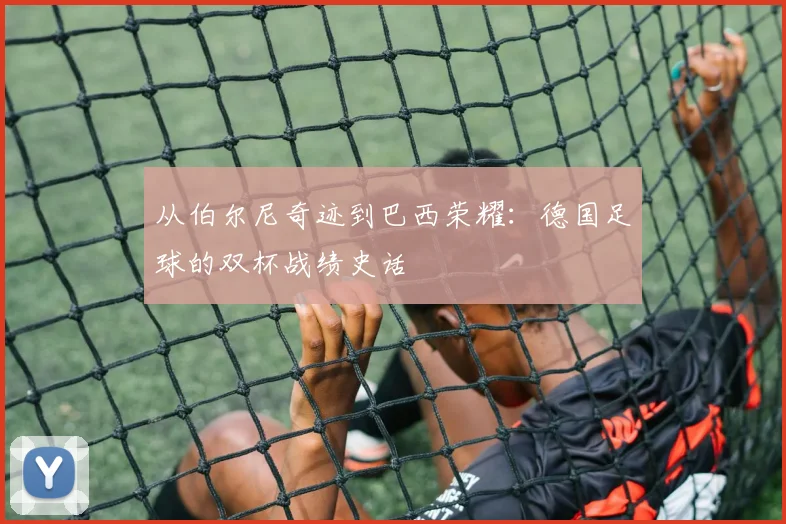 从伯尔尼奇迹到巴西荣耀:德国足球的双杯战绩史话