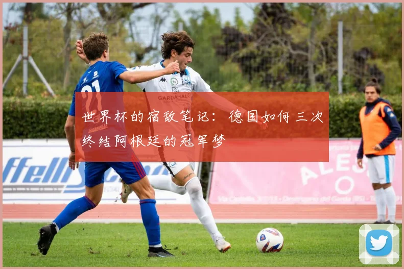 世界杯的宿敌笔记：德国如何三次终结阿根廷的冠军梦