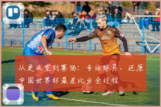 从更衣室到赛场：专访球员，还原中国世界杯最差比分全过程