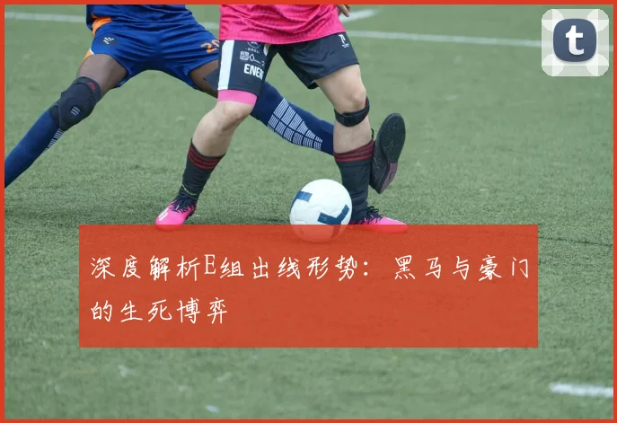 深度解析E组出线形势：黑马与豪门的生死博弈