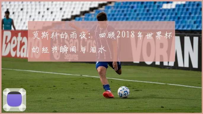 莫斯科的雨夜：回顾2018年世界杯的经典瞬间与泪水