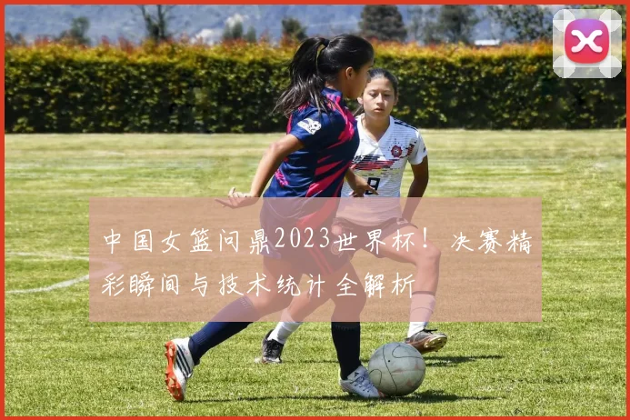 中国女篮问鼎2023世界杯！决赛精彩瞬间与技术统计全解析