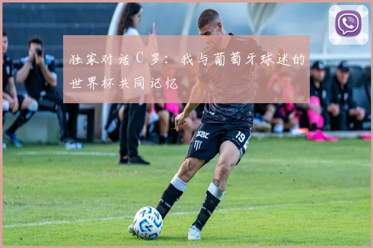 独家对话 C 罗：我与葡萄牙球迷的世界杯共同记忆