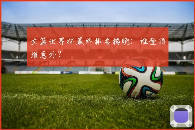 女篮世界杯最终排名揭晓：谁登顶谁意外？